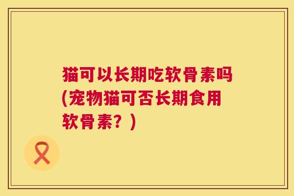 猫可以长期吃软骨素吗(宠物猫可否长期食用软骨素？)