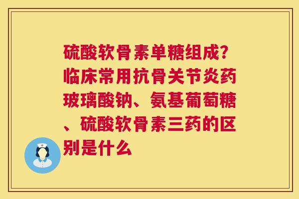 硫酸软骨素单糖组成？临床常用抗骨关节炎药玻璃酸钠、氨基葡萄糖、硫酸软骨素三药的区别是什么