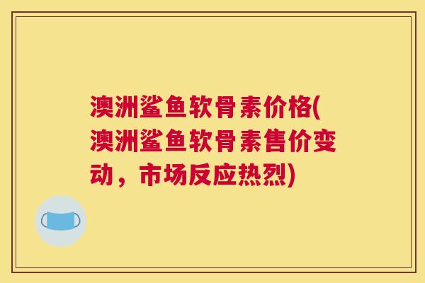 澳洲鲨鱼软骨素价格(澳洲鲨鱼软骨素售价变动，市场反应热烈)