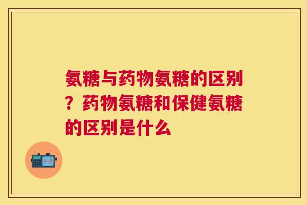 氨糖与药物氨糖的区别？药物氨糖和保健氨糖的区别是什么