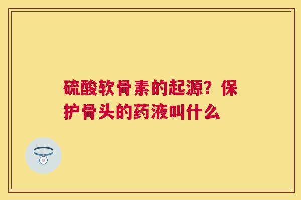 硫酸软骨素的起源?保护骨头的药液叫什么 硫酸软骨素的起源?保护骨头的药液叫什么