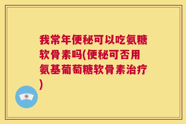 我常年便秘可以吃氨糖软骨素吗(便秘可否用氨基葡萄糖软骨素治疗)