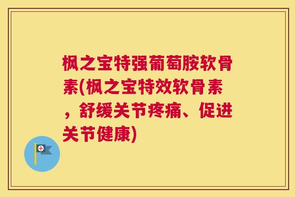 枫之宝特强葡萄胺软骨素(枫之宝特效软骨素，舒缓关节疼痛、促进关节健康)