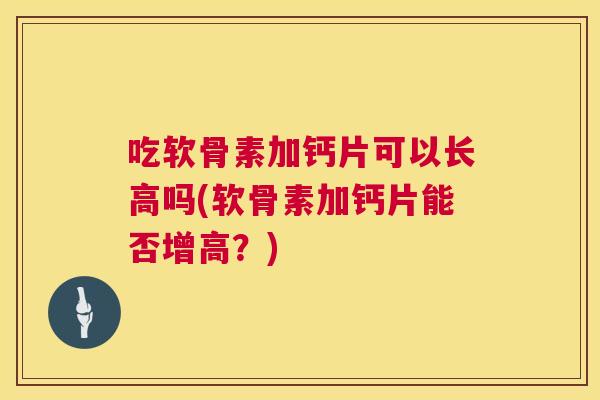 吃软骨素加钙片可以长高吗(软骨素加钙片能否增高？)
