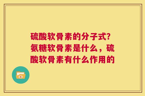 硫酸软骨素的分子式?氨糖软骨素是什么,硫酸软骨素有什么作用的 硫酸软骨素的分子式?氨糖软骨素是什么,硫酸软骨素有什么作用的