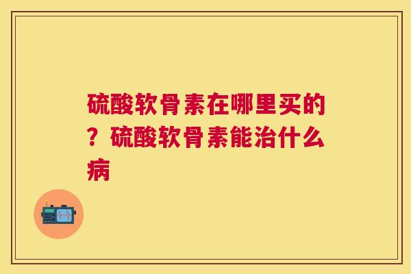硫酸软骨素在哪里买的?硫酸软骨素能治什么病
