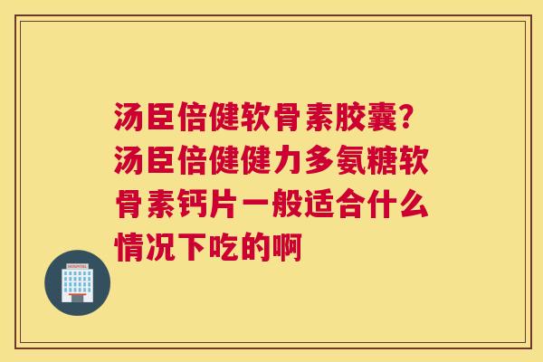 汤臣倍健软骨素胶囊？汤臣倍健健力多氨糖软骨素钙片一般适合什么情况下吃的啊