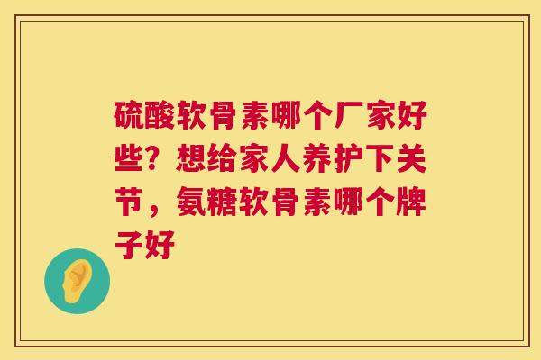 硫酸软骨素哪个厂家好些？想给家人养护下关节，氨糖软骨素哪个牌子好