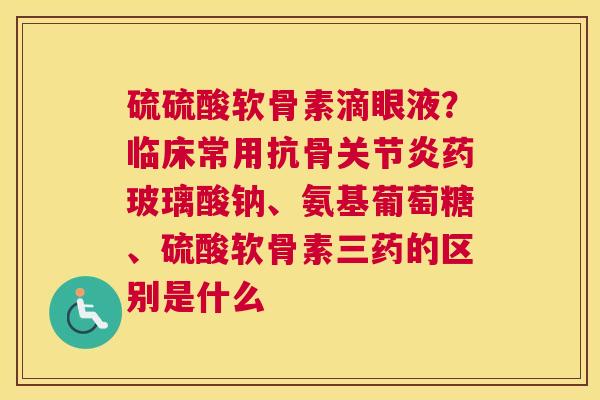 硫硫酸软骨素滴眼液？临床常用抗骨关节炎药玻璃酸钠、氨基葡萄糖、硫酸软骨素三药的区别是什么