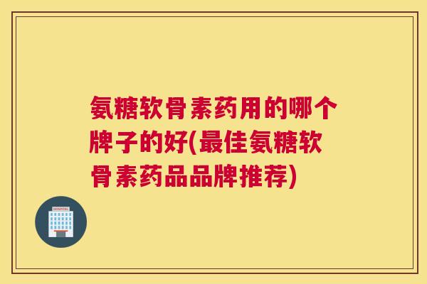 氨糖软骨素药用的哪个牌子的好(最佳氨糖软骨素药品品牌推荐)