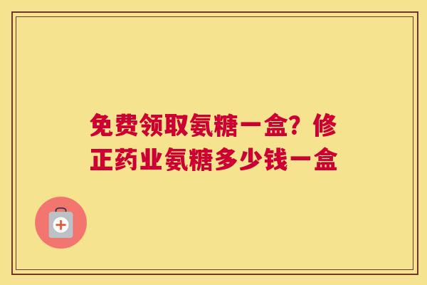 免费领取氨糖一盒？修正药业氨糖多少钱一盒