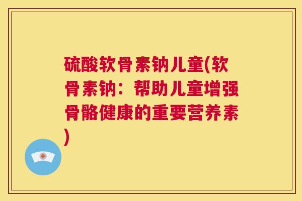 硫酸软骨素钠儿童(软骨素钠：帮助儿童增强骨骼健康的重要营养素)
