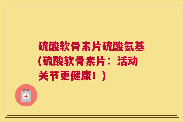 硫酸软骨素片硫酸氨基(硫酸软骨素片：活动关节更健康！)