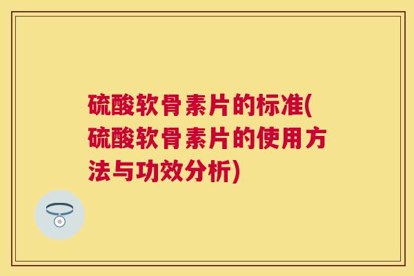 硫酸软骨素片的标准(硫酸软骨素片的使用方法与功效分析)