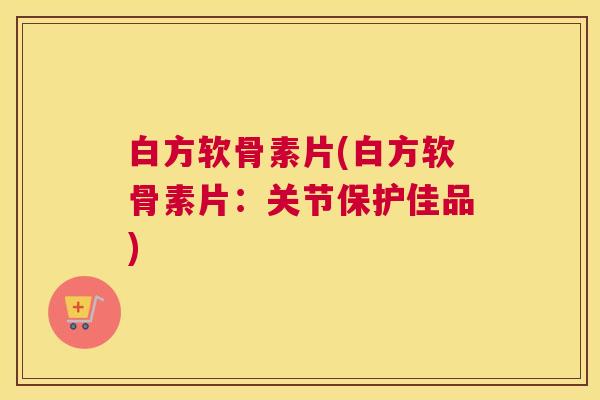 白方软骨素片(白方软骨素片：关节保护佳品)