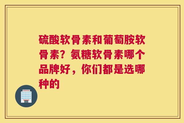硫酸软骨素和葡萄胺软骨素？氨糖软骨素哪个品牌好，你们都是选哪种的
