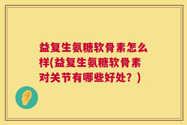 益复生氨糖软骨素怎么样(益复生氨糖软骨素对关节有哪些好处？)