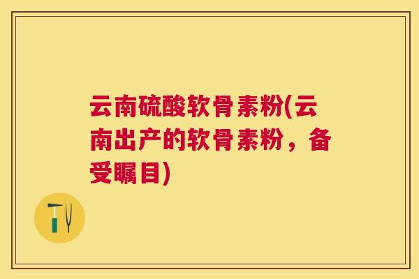 云南硫酸软骨素粉(云南出产的软骨素粉,备受瞩目) 云南硫酸软骨素粉(云南出产的软骨素粉,备受瞩目)