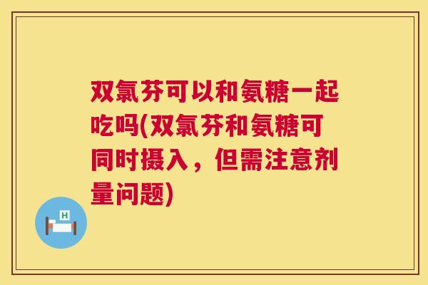 双氯芬可以和氨糖一起吃吗(双氯芬和氨糖可同时摄入，但需注意剂量问题)