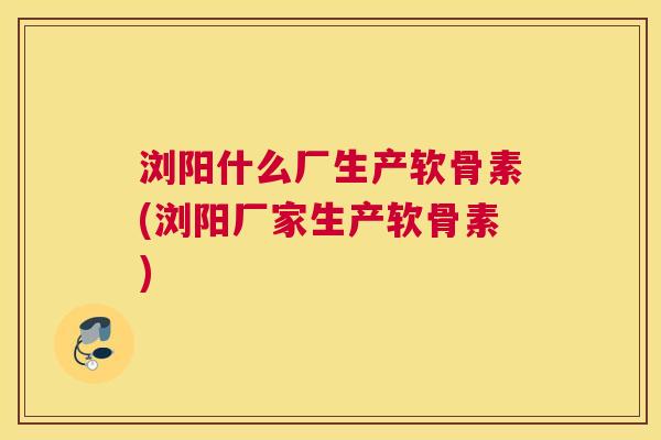 浏阳什么厂生产软骨素(浏阳厂家生产软骨素)