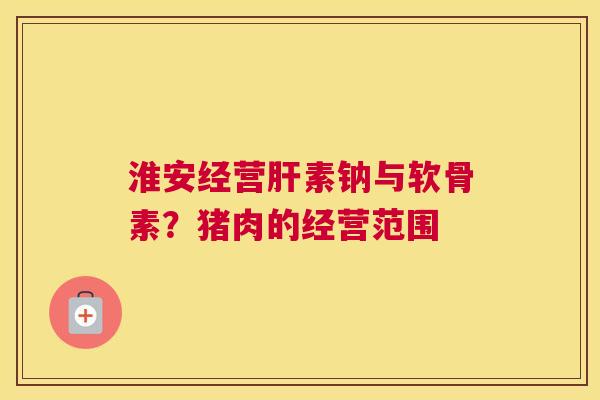 淮安经营肝素钠与软骨素？猪肉的经营范围