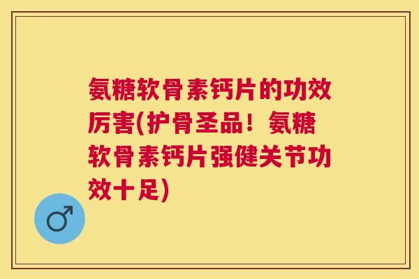 氨糖软骨素钙片的功效厉害(护骨圣品！氨糖软骨素钙片强健关节功效十足)