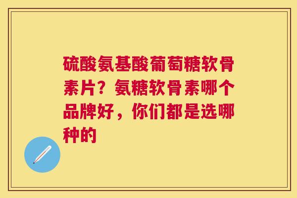 硫酸氨基酸葡萄糖软骨素片？氨糖软骨素哪个品牌好，你们都是选哪种的