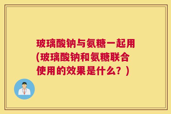 玻璃酸钠与氨糖一起用(玻璃酸钠和氨糖联合使用的效果是什么？)