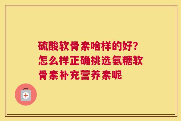 硫酸软骨素啥样的好？怎么样正确挑选氨糖软骨素补充营养素呢