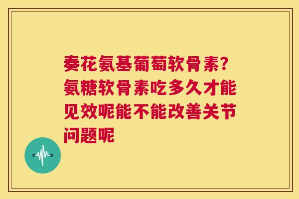 奏花氨基葡萄软骨素？氨糖软骨素吃多久才能见效呢能不能改善关节问题呢