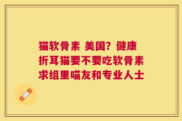 猫软骨素 美国?健康折耳猫要不要吃软骨素求组里喵友和专业人士 猫软骨素 美国?健康折耳猫要不要吃软骨素求组里喵友和专业人士