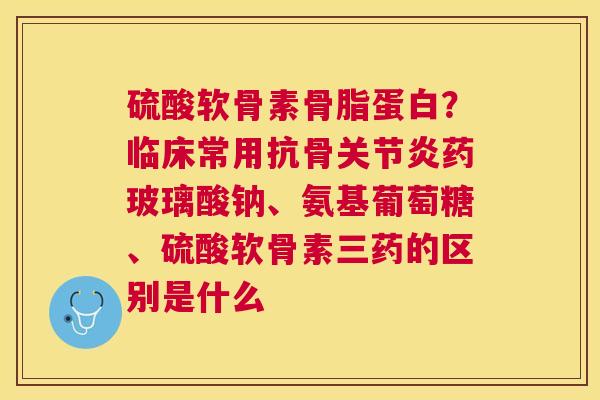 硫酸软骨素骨脂蛋白？临床常用抗骨关节炎药玻璃酸钠、氨基葡萄糖、硫酸软骨素三药的区别是什么