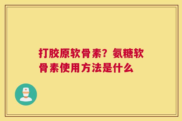 打胶原软骨素？氨糖软骨素使用方法是什么