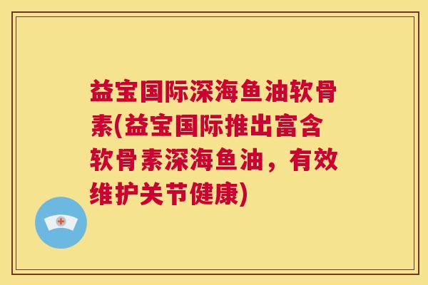益宝国际深海鱼油软骨素(益宝国际推出富含软骨素深海鱼油，有效维护关节健康)