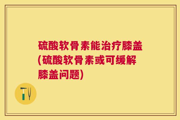 硫酸软骨素能膝盖(硫酸软骨素或可缓解膝盖问题)