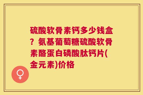 硫酸软骨素钙多少钱盒?氨基葡萄糖硫酸软骨素酪蛋白磷酸肽钙片(金元素)价格