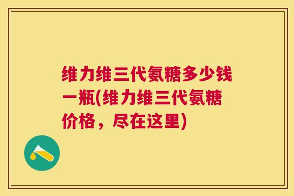 维力维三代氨糖多少钱一瓶(维力维三代氨糖价格，尽在这里)