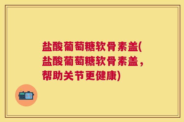 盐酸葡萄糖软骨素盖(盐酸葡萄糖软骨素盖，帮助关节更健康)