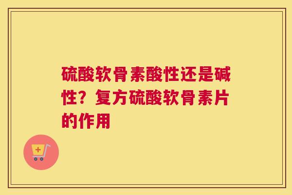硫酸软骨素酸性还是碱性？复方硫酸软骨素片的作用