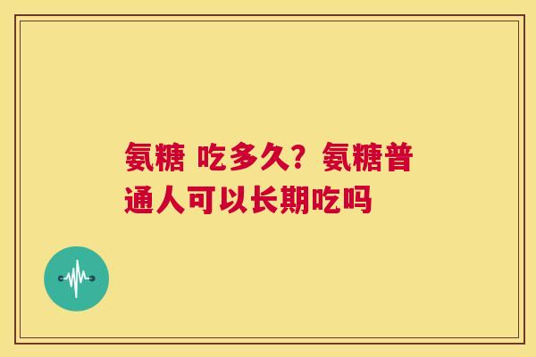 氨糖 吃多久？氨糖普通人可以长期吃吗