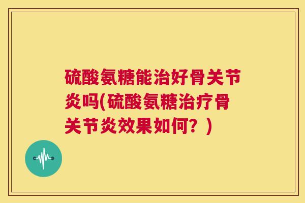 硫酸氨糖能治好骨关节炎吗(硫酸氨糖治疗骨关节炎效果如何？)