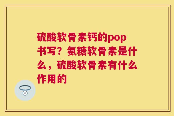 硫酸软骨素钙的pop书写?氨糖软骨素是什么,硫酸软骨素有什么作用的 硫酸软骨素钙的pop书写?氨糖软骨素是什么,硫酸软骨素有什么作用的