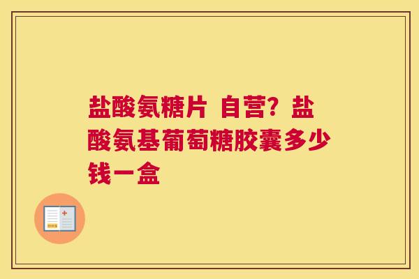 盐酸氨糖片 自营？盐酸氨基葡萄糖胶囊多少钱一盒