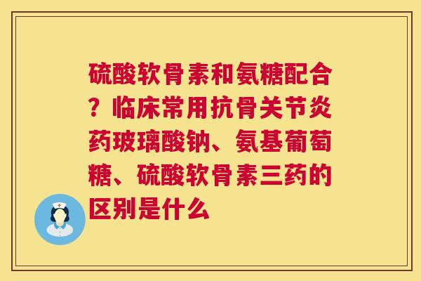 硫酸软骨素和氨糖配合？临床常用抗骨关节炎药玻璃酸钠、氨基葡萄糖、硫酸软骨素三药的区别是什么