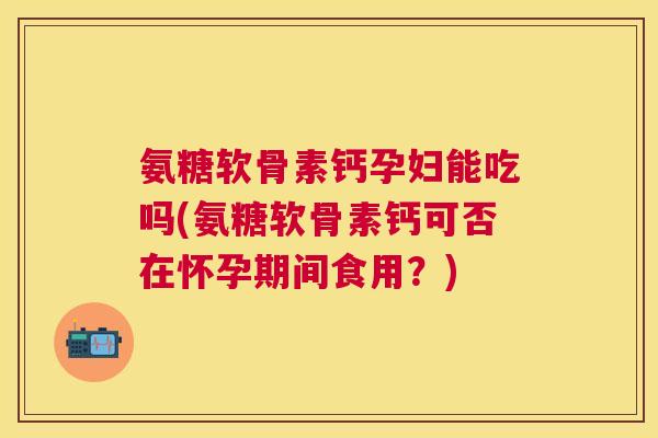 氨糖软骨素钙孕妇能吃吗(氨糖软骨素钙可否在怀孕期间食用？)