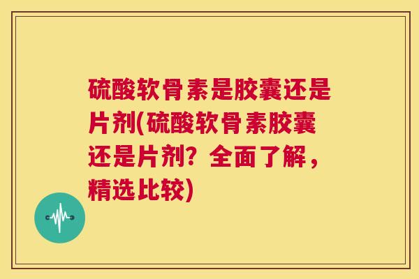 硫酸软骨素是胶囊还是片剂(硫酸软骨素胶囊还是片剂？全面了解，精选比较)