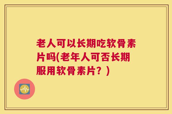 老人可以长期吃软骨素片吗(老年人可否长期服用软骨素片？)