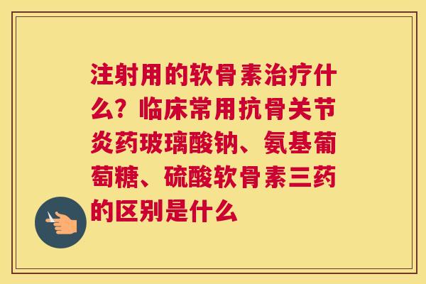 注射用的软骨素治疗什么？临床常用抗骨关节炎药玻璃酸钠、氨基葡萄糖、硫酸软骨素三药的区别是什么