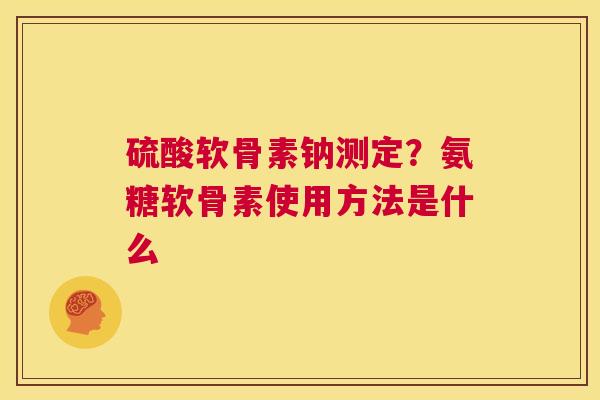 硫酸软骨素钠测定？氨糖软骨素使用方法是什么