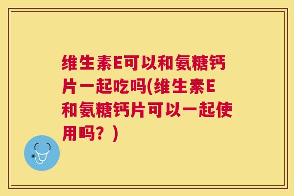维生素E可以和氨糖钙片一起吃吗(维生素E和氨糖钙片可以一起使用吗？)